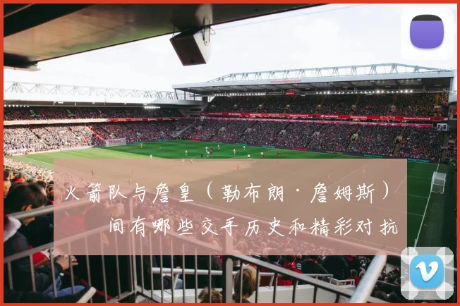 火箭队与詹皇（勒布朗·詹姆斯）之间有哪些交手历史和精彩对抗