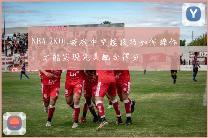 NBA 2KOL游戏中空接技巧如何操作，才能实现完美配合得分