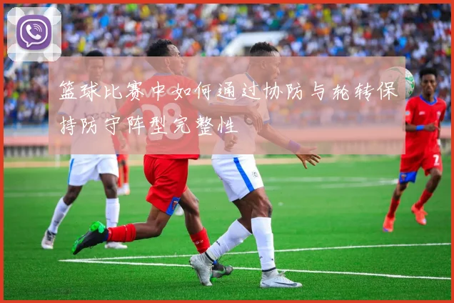 篮球比赛中如何通过协防与轮转保持防守阵型完整性