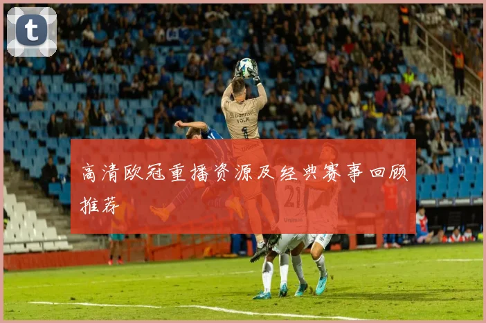 高清欧冠重播资源及经典赛事回顾推荐