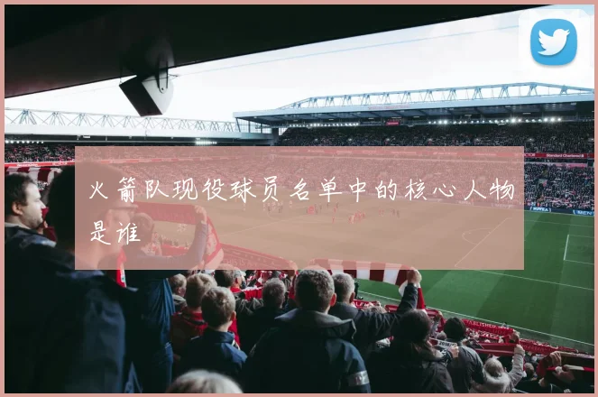火箭队现役球员名单中的核心人物是谁