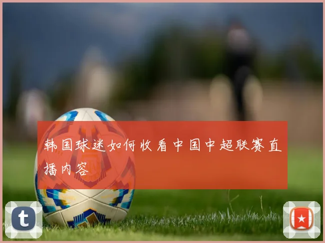 韩国球迷如何收看中国中超联赛直播内容
