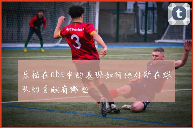 乐福在nba中的表现如何他对所在球队的贡献有哪些