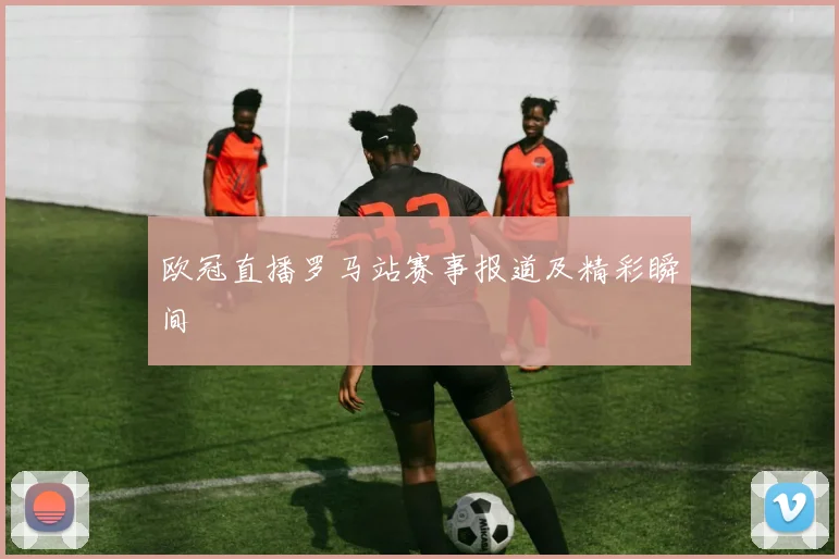 欧冠直播罗马站赛事报道及精彩瞬间