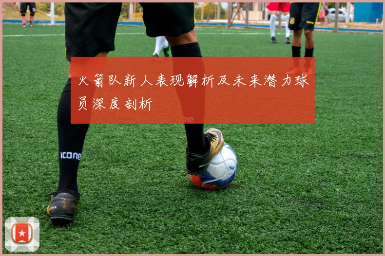 火箭队新人表现解析及未来潜力球员深度剖析